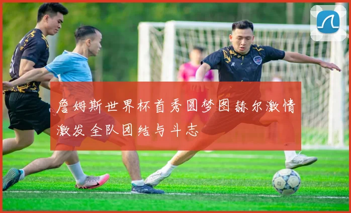 詹姆斯世界杯首秀圆梦图赫尔激情激发全队团结与斗志