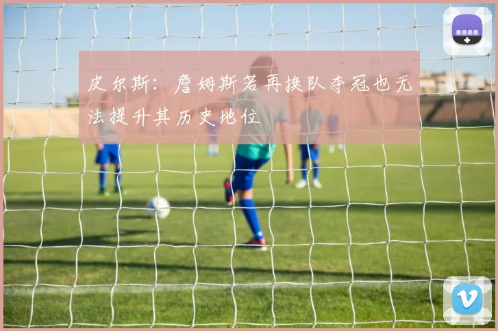 皮尔斯：詹姆斯若再换队夺冠也无法提升其历史地位