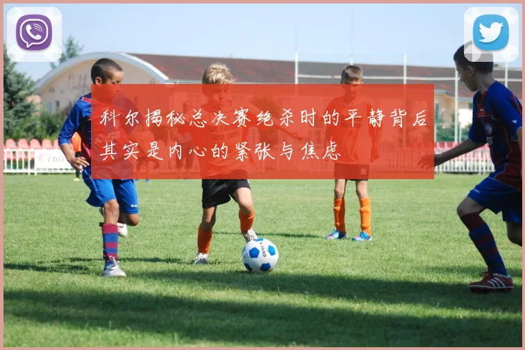 科尔揭秘总决赛绝杀时的平静背后其实是内心的紧张与焦虑