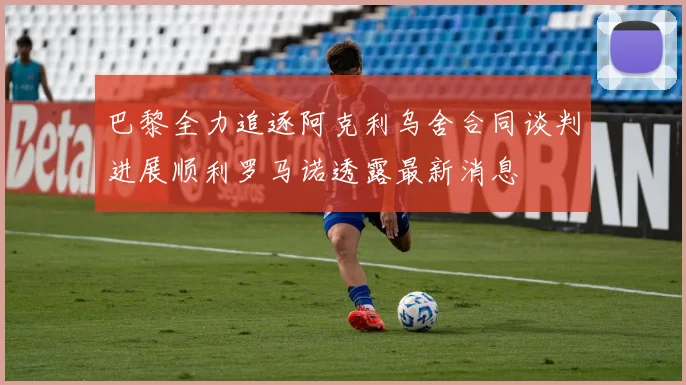 巴黎全力追逐阿克利乌舍合同谈判进展顺利罗马诺透露最新消息