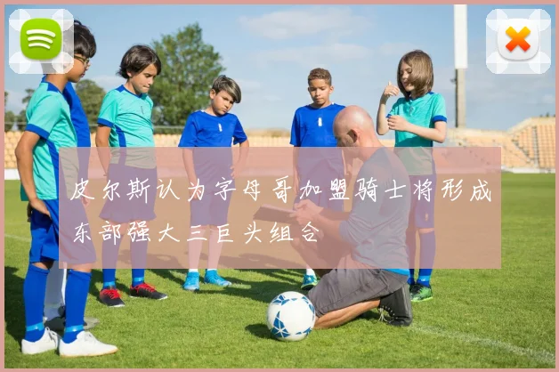 皮尔斯认为字母哥加盟骑士将形成东部强大三巨头组合