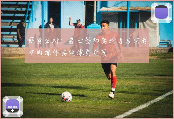 薪资分析：爵士签约奥科吉后仍有空间操作其他球员合同
