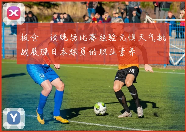 板仓滉谈晚场比赛经验无惧天气挑战展现日本球员的职业素养