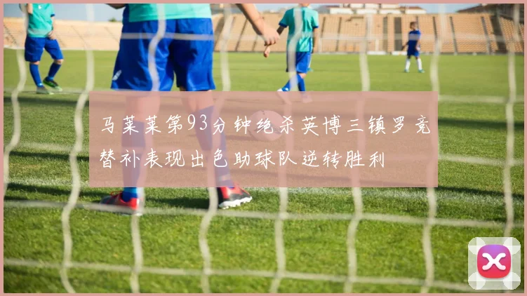 马莱莱第93分钟绝杀英博三镇罗竞替补表现出色助球队逆转胜利
