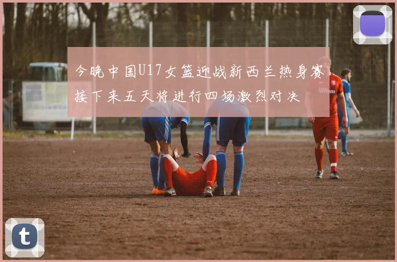 今晚中国U17女篮迎战新西兰热身赛接下来五天将进行四场激烈对决