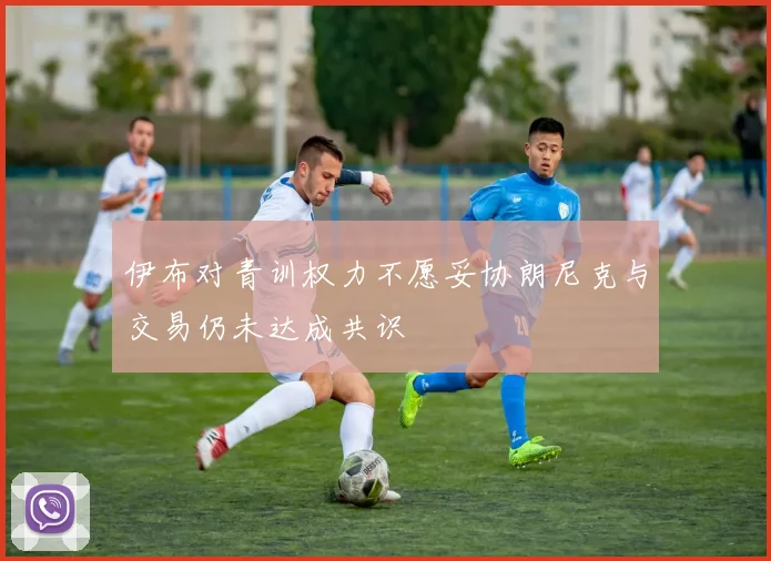 伊布对青训权力不愿妥协朗尼克与交易仍未达成共识