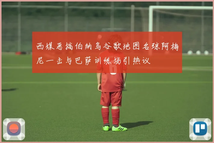 西媒恶搞伯纳乌谷歌地图名琼阿梅尼一击与巴萨训练场引热议