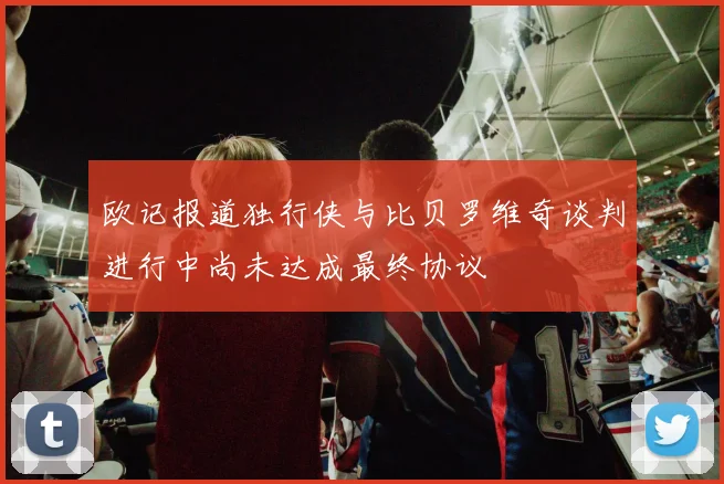 欧记报道独行侠与比贝罗维奇谈判进行中尚未达成最终协议