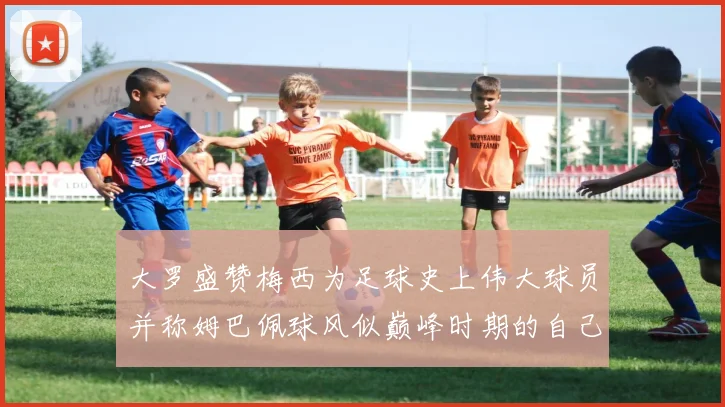 大罗盛赞梅西为足球史上伟大球员并称姆巴佩球风似巅峰时期的自己