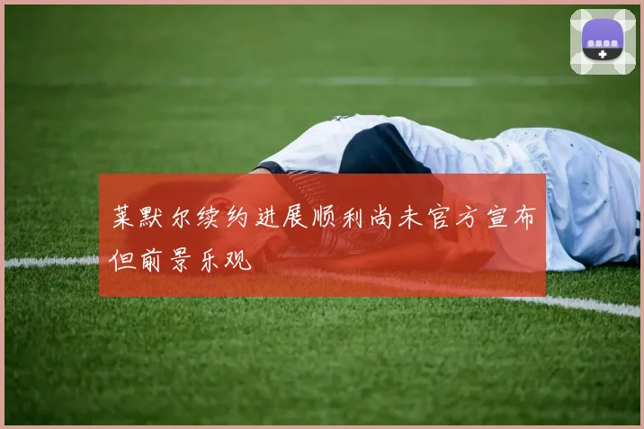 莱默尔续约进展顺利尚未官方宣布但前景乐观