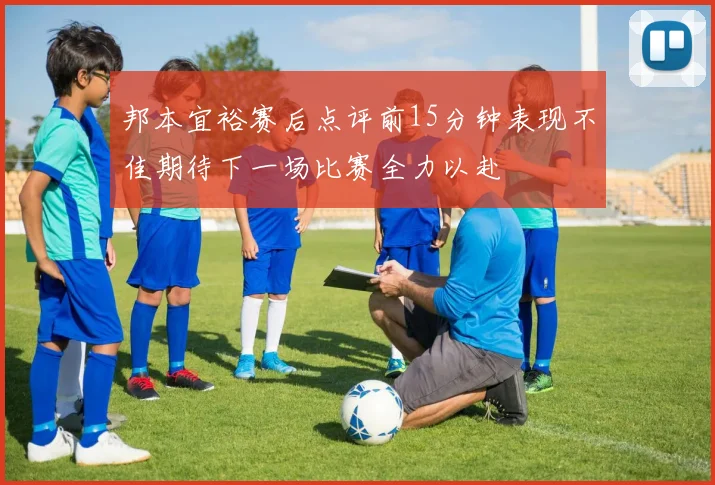 邦本宜裕赛后点评前15分钟表现不佳期待下一场比赛全力以赴