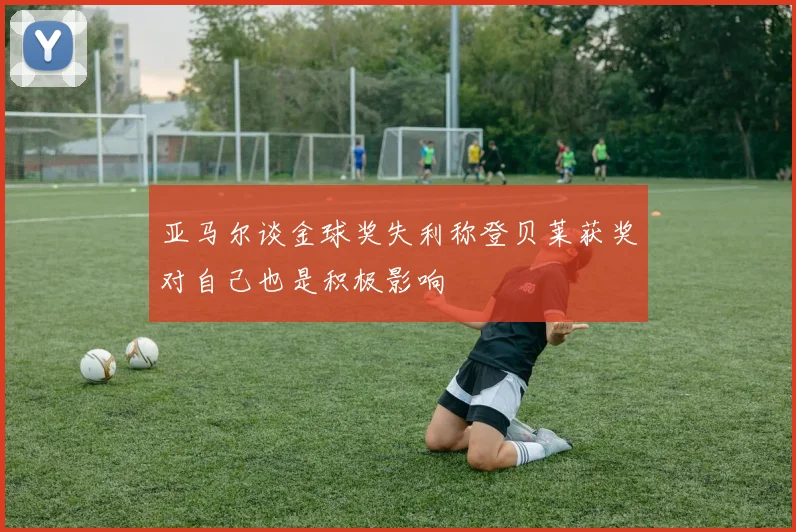 亚马尔谈金球奖失利称登贝莱获奖对自己也是积极影响