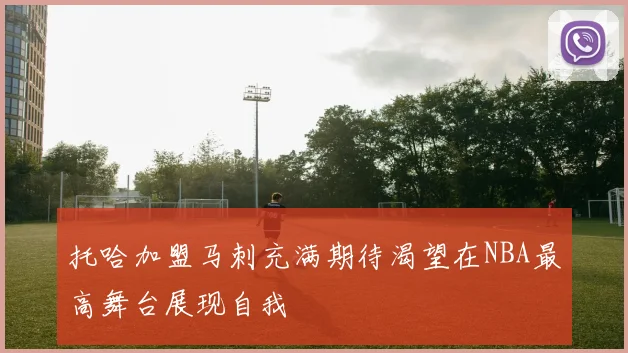 托哈加盟马刺充满期待渴望在NBA最高舞台展现自我