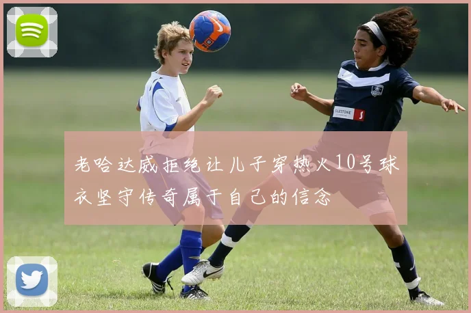 老哈达威拒绝让儿子穿热火10号球衣坚守传奇属于自己的信念